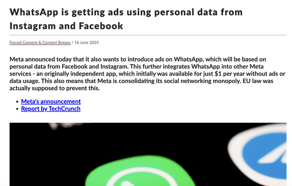 Image of a screenshot of news headline, saying, "WhatsApp is getting ads using personal data from Instagram and Facebook
Forced Consent & Consent Bypass
 / 
16 June 2025
Meta announced today that it also wants to introduce ads on WhatsApp, which will be based on personal data from Facebook and Instagram. This further integrates WhatsApp into other Meta services - an originally independent app, which initially was available for just $1 per year without ads or data usage. This also means that Meta is consolidating its social networking monopoly. EU law was actually supposed to prevent this."
