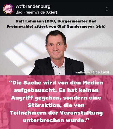 Bild zeigt Foto vom Bürgermeister Ralf Lehmann aus Bad Freienwalde und darüber folgender Text:

Ralf Lehmann (CDU,Bürgermeister Bad
Freienwalde) zitiert von Olaf Sundermeyer (rbb)

radioeins 16.06.2025

"Die Sache wird von den Medien
aufgebauscht.Es hat keinen
Angriff gegeben, sondern eine
Störaktion, die von
Teilnehmern der Veranstaltung
unterbrochen wurde."
