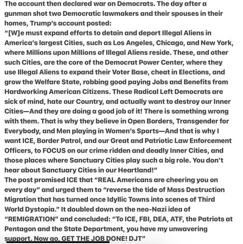 Day after Assassinations Trump Declares War on the People
Heather Cox Richardson 5/15/2025 

“[W]e must expand efforts to detain and deport lllegal Aliens in America’s largest Cities, such as LA, Chicago, NY, where Millions upon Millions of lllegal Aliens reside. These, & other such Cities, are the core of the Democrat Power Center, where they use lllegal Aliens to expand their Voter Base, cheat in Elections, &  grow the Welfare State, robbing good paying Jobs and Benefits from Hardworking American Citizens. These Radical Left Dems are sick of mind, hate our Country, and actually want to destroy our Inner Cities—And they are doing a good job of it! There is something wrong with them. That is why they believe in Open Borders, Transgender for Everybody, & Men playing in Women’s Sports—&  that is why | want ICE, Border Patrol, & our Great & Patriotic Law Enforcement Officers, to FOCUS on our crime ridden & deadly Inner Cities, & those places where Sanctuary Cities play such a big role. You don't hear about Sanctuary Cities in our Heartland!"
The post promised ICE that “REAL Americans dare cheering you on every day” and urged them to “reverse the tide of Mass Destruction Migration that has turned once Idyllic Towns into scenes of Third World Dystopia.” It doubled down on the neo-Nazi idea of “"REMIGRATION" and concluded: “To ICE, FBI, DEA, ATF, & Patriots at Pentagon & the State Department, you have my unwavering support. Now qo, GET THE JOB DONE! DJT"