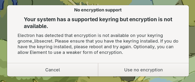 A screen capture of a notification window on Fedora 42, when trying to open Element, the standard Electron client, distributed in flatpak format, for the Matrix protocol messaging system. The text of the notification window:

No encryption support

Your system has a supported keyring but encryption is not available.

Electron has detected that encryption is not available on your keyring gnome_libsecret. Please ensure that you have the keyring installed. If you do not have the keyring installed, please reboot and try again. Optionally, you can allow Element to use a weaker form of encryption.

Cancel | Use no encryption