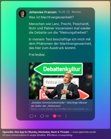 Was ist Machtvergessenheit?

Menschen wie Lanz, Precht, Poschardt, Nuhr und Palmer inszenieren mal wieder die Debatte um die "Meinungsfreiheit".

In meinem Text beschäftige ich mich mit dem Phänomen der Machtvergessenheit, das hier zum Ausdruck kommt.

Frei lesbar.