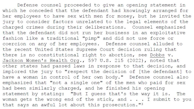 Defense counsel proceeded to give an opening statement in which he conceded that the defendant had knowingly arranged for her employees to have sex with men for money, but he invited the jury to consider factors unrelated to the legal elements of the charged crimes during their deliberations. Counsel emphasized that the defendant did not run her business in an exploitative fashion ... Defense counsel alluded to the recent Supreme Court decision ruling that there is no constitutional right to abortion, see Dobbs v. Jackson Women's Health Org., 597 U.S. 215 (2022) ... and implored the jury to "respect the decision of [the defendant] to have a woman in control of her own body." Defense counsel also emphasized that "not a single one" of the men who paid for sex had been similarly charged, and he finished his opening statement by stating: "But I guess that's the way it is. The woman gets the wrong end of the stick, and ... I submit to you that says an awful lot about this prosecution.