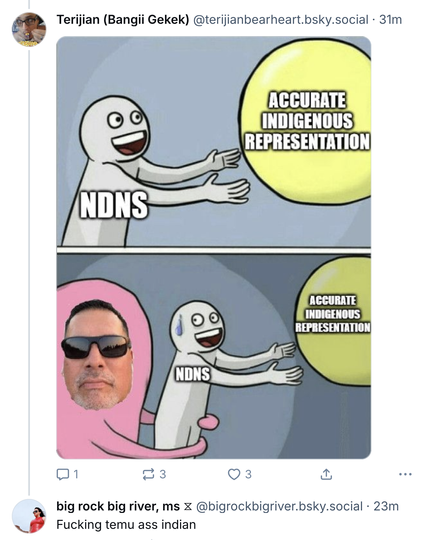 Meme and comment about Lakotaman

Terijian (Bangii Gekek)@terijianbearheart.bsky.social

NDNS

ACCURATE INDIGENOUS
REPRESENTATION

NDNS

ACCURATE INDIGENOUS
REPRESENTATION

big rock big river, ms @bigrockbigriver.bsky.social
Fucking temu ass indian