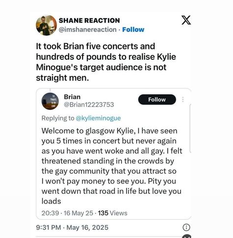 A tweet that says: “It took Brian five concerts and hundreds of pounds to realise Kylie Minogue’s target audience is not straight men.” Below it, a tweet from a user named Brian complains that Kylie Minogue’s concerts have become “woke and all gay,” saying he felt threatened by the gay community in the crowd.