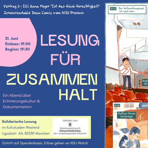 Ankündigungsflyer: rechts ein Ausschnitt aus dem erwähntem Comic, links Text vor blauem Hintergrund: Vortrag 3 : Illi Anna Heger "Ist das diese Gerechtigkeit", Screenreadable Docu Comic vom NSU Prozess. 21. Juni, Einlass 19.00, Beginn 19:30. Lesung für Zusammenhalt - Ein Abend über Erinnerungskultur Dokumentation, Solidarische Lesung im Kulturladen Westend Ligsaltzstr 44, 80339 München, gefördert von der Landeshauptstadt München, Eintritt auf Spendenbasis, Erlöse gehen an NSU Watch.