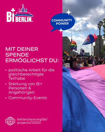 MIT DEINER SPENDE ERMÖGLICHST DU:
- politische Arbeit für die gleichberechtigte Teilhabe
- Stärkung von Bi+ Personen & Angehörigen
- Community-Events

Der Aufruf ist in der Farben der Bi+ Flag gestaltet (pink, lila, blau), neben dem Logo von BiBerlin e.V. ist auch ein Bild eines CSDs zu sehen mit einer sehr großen Bi-Flagge und im Hintergrund verschiedenen queeren Flaggen. 

Außerdem ist der Link zu Betterplace für die Spenden sichtbar: https://www.betterplace.org/de/projects/155120