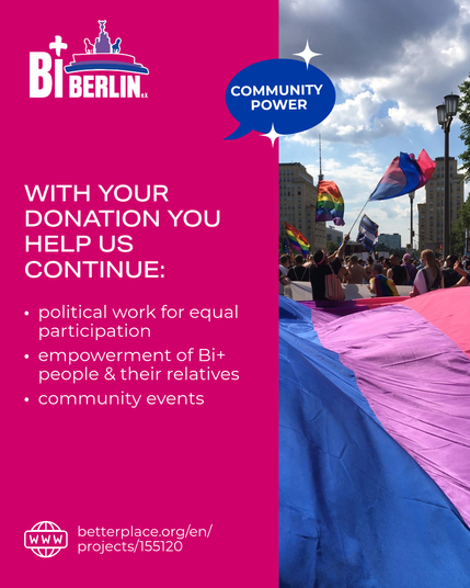 English Version: 

WITH YOUR DONATION YOU HELP US CONTINUE:
-political work for equal participation
- Empowerment of Bi+ people & their relatives
- community events

The call is designed in the colors of the Bi+ flag (pink, purple, blue), next to the logo of BiBerlin e.V. there is also a picture of a CSD with a very large Bi flag and various queer flags in the background.

The link to Betterplace for donations is also visible: https://www.betterplace.org/en/projects/155120