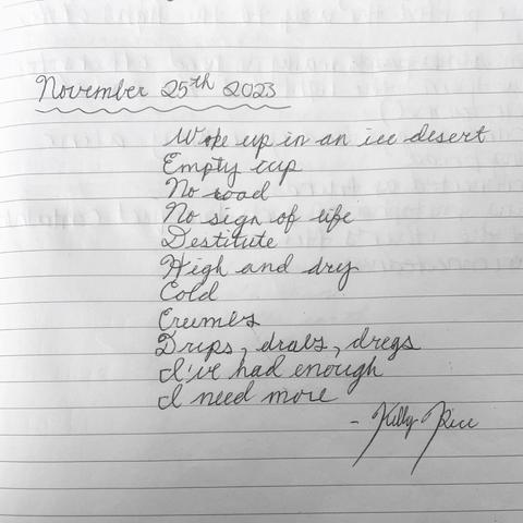 In black pen in cursive on white lined notebook paper:

“November 25th, 2023
Woke up in an ice desert
Empty cup
No road
No sign of life
Destitute
High and dry
Cold
Crumbs
Drips, drabs, dregs
I’ve had enough
I need more
-Kelly Rice”