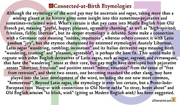 Although the etymology of the word gay may be uncertain & vague, taking more than a winking glance at its history gives some insight into this sometimes-pejorative & sometimes-reclaimed word. What’s certain is that gay came into Middle English from Old French gai, meaning “joyful, happy; pleasant, agreeably charming” as well as “high-spirited; frivolous, fickle; libertine”, but its deeper etymology is debated. Some make a connection with a Germanic root meaning “sudden, impetuous”, whereas others connect it with Latin gaudium “joy”, but the etymon championed by esteemed etymologist Anatoly Liberman, Latin vagus “wandering, rambling; inconstant” & its Italian derivative vago meaning both “wandering, roaming” & “pleasant, agreeable”, is perhaps the best fit. This would make it cognate with other English derivatives of Latin vagus, such as vague, vagrant, & extravagant, that have the “wandering” sense at their core, but gay might have developed both pejorative senses “libertine; frivolous” & positive senses “merry, vivacious” from the sense of “free from restraint”, & these two senses, one becoming standard the other slang, may have played into the later development of the word, including the one now most common, “homosexual”. Beyond Latin vagus, the etymology is even less certain, but a Proto-Indo-European root *huog-o- with connections to Old Norse vakka “to stray, hover about” & Old English wincian “to blink, wink” (giving us Modern English wink) has been suggested.