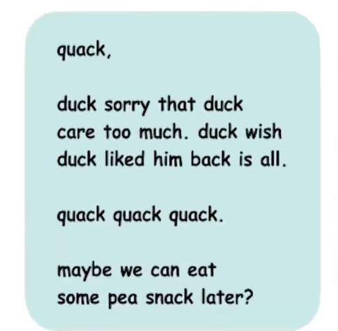 Outgoing text message:

quack,

duck sorry that duck care too much. duck wish duck liked him back is all.

quack quack quack.

maybe we can eat some pea snack later?