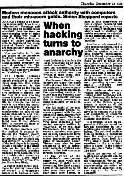 ANARCHY seems to be grow- ing in popularity. Look in any "alternative" bookshop and you will find an assortment of anarchist literature from an ever-changing body of titles such as Class War, Stuff It and The Brighton Bomber. Some of todays anarchists, able to transcend the mere chant of "Smash the State," are turning their attention to computers.
Now available in Britain are copies of the American Hackers' newsletter 2600- by far the most direct and single-minded computer an- archist publication. The latest issue, for example, features an extensive treatise on "Violating a Vax."
The article includes examples of many of the tech- niques available to the com- puter anarchist. Most exten- sively discussed is the method known as the Trojan Horse, by which an unobtru- sive program is slipped into the files of a user who has access to system privileges. If the code is placed in a log-in file, for example, the hidden code is run when the unwit- ting user next gains access to the system. The Trojan Horse masquerades as part of the log-in procedure and exe- cutes to grant special privi- leges to another less privi- leged user. It then deletes itself to remove all trace of the alterations made.
The largest problem with this method is actually in- stalling the "horse," though in all but a handful of systems this may not pose any real difficulty. A refinement of the technique is to merely install a pointer to the illicit code, or to tuck the code away in compiled,