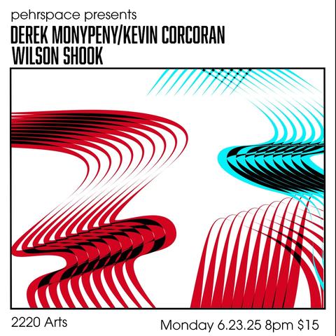 A square white flyer with a retro-futuristic vibe. 

[At the top:]
pehrspace presents
DEREK MONYPENY/KEVIN CORCORAN
WILSON SHOOK

An inset box contains swooping melted ribbon patterns in kool-aid red and electric blue, set off against bits of black. It's buoyant and playful while still somewhat minimal. Reminiscent for me of some mid-20th century abstract animation.

[Below the box:]
2220 Arts
Monday 6.23.25 8pm $15