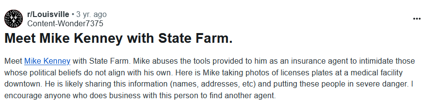 r/Louisville
3 yr. ago
Content-Wonder7375
Meet Mike Kenney with State Farm.

Meet Mike Kenney with State Farm. Mike abuses the tools provided to him as an insurance agent to intimidate those whose political beliefs do not align with his own. Here is Mike taking photos of licenses plates at a medical facility downtown. He is likely sharing this information (names, addresses, etc) and putting these people in severe danger. I encourage anyone who does business with this person to find another agent.