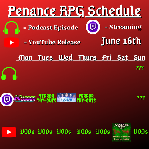 Red and black background with white and green text reading "Penance RPG Schedule June sixteenth"
Green headphones on row 1 are marked as a new podcast episode, a twitch logo as streaming on row 2 and a YouTube logo as YouTube release on row 3.

The lower half has a table with the days Monday to Sunday, with row one being podcast episode, two being twitch and row three being youtube. Underneath are logos for each game. 

Monday - Kusoge Korner
Tuesday - Terror try outs and VODs
Wednesday - Pulsar Lost Colony and VODs
Thursday - Terror try outs, and VODs
Friday - VODs
Saturday - Dark Tide and VODs
Sunday - a podcast episode, question marks and VODs