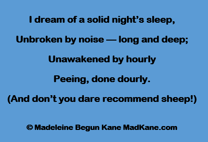 I dream of a solid night’s sleep,
Unbroken by noise — long and deep;
Unawakened by hourly
Peeing, done dourly.
(And don’t you dare recommend sheep!)

© Madeleine Begun Kane MadKane.com