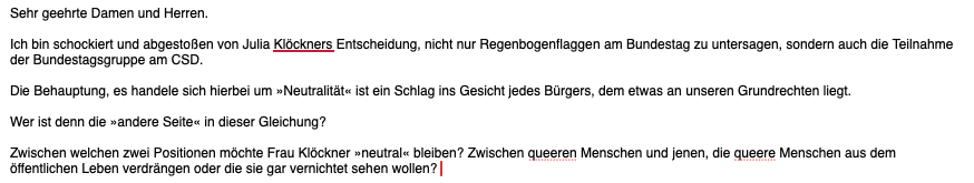 Sehr geehrte Damen und Herren.

Ich bin schockiert und abgestoßen von Julia Klöckners Entscheidung, nicht nur Regenbogenflaggen am Bundestag zu untersagen, sondern auch die Teilnahme der Bundestagsgruppe am CSD.

Die Behauptung, es handele sich hierbei um »Neutralität« ist ein Schlag ins Gesicht jedes Bürgers, dem etwas an unseren Grundrechten liegt.

Wer ist denn die »andere Seite« in dieser Gleichung?

Zwischen welchen zwei Positionen möchte Frau Klöckner »neutral« bleiben? Zwischen queeren Menschen und jenen, die queere Menschen aus dem öffentlichen Leben verdrängen oder die sie gar vernichtet sehen wollen?
