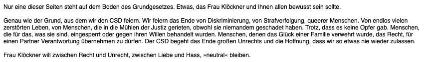 Nur eine dieser Seiten steht auf dem Boden des Grundgesetzes. Etwas, das Frau Klöckner und Ihnen allen bewusst sein sollte.

Genau wie der Grund, aus dem wir den CSD feiern. Wir feiern das Ende von Diskriminierung, von Strafverfolgung, queerer Menschen. Von endlos vielen zerstörten Leben, von Menschen, die in die Mühlen der Justiz gerieten, obwohl sie niemandem geschadet haben. Trotz, dass es keine Opfer gab. Menschen, die für das, was sie sind, eingesperrt oder gegen ihren Willen behandelt wurden. Menschen, denen das Glück einer Familie verwehrt wurde, das Recht, für einen Partner Verantwortung übernehmen zu dürfen. Der CSD begeht das Ende großen Unrechts und die Hoffnung, dass wir so etwas nie wieder zulassen.

Frau Klöckner will zwischen Recht und Unrecht, zwischen Liebe und Hass, »neutral« bleiben.