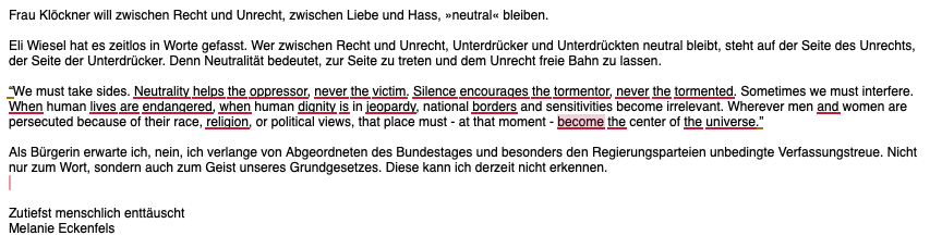 Eli Wiesel hat es zeitlos in Worte gefasst. Wer zwischen Recht und Unrecht, Unterdrücker und Unterdrückten neutral bleibt, steht auf der Seite des Unrechts, der Seite der Unterdrücker. Denn Neutralität bedeutet, zur Seite zu treten und dem Unrecht freie Bahn zu lassen.

“We must take sides. Neutrality helps the oppressor, never the victim. Silence encourages the tormentor, never the tormented. Sometimes we must interfere. When human lives are endangered, when human dignity is in jeopardy, national borders and sensitivities become irrelevant. Wherever men and women are persecuted because of their race, religion, or political views, that place must - at that moment - become the center of the universe.”

Als Bürgerin erwarte ich, nein, ich verlange von Abgeordneten des Bundestages und besonders den Regierungsparteien unbedingte Verfassungstreue. Nicht nur zum Wort, sondern auch zum Geist unseres Grundgesetzes. Diese kann ich derzeit nicht erkennen.


Zutiefst menschlich enttäuscht
Melanie