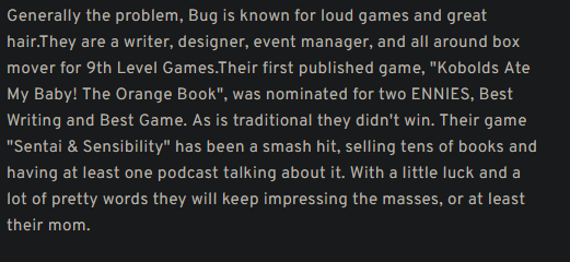 Generally the problem, Bug is known for loud games and great hair.They are a writer, designer, event manager, and all around box mover for 9th Level Games.Their first published game, "Kobolds Ate My Baby! The Orange Book", was nominated for two ENNIES, Best Writing and Best Game. As is traditional they didn't win. Their game "Sentai & Sensibility" has been a smash hit, selling tens of books and having at least one podcast talking about it. With a little luck and a lot of pretty words they will keep impressing the masses, or at least their mom.