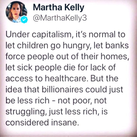 Martha Kelly @MarthaKelly3

Under capitalism, it's normal to let children go hungry, let banks force people out of their homes, let sick people die for lack of access to healthcare. But the idea that billionaires could just be less rich, not poor, not struggling, just less rich, is considered insane.