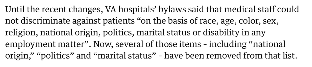 Screenshot from a story in The Guardian:
"Until the recent changes, VA hospitals’ bylaws said that medical staff could not discriminate against patients “on the basis of race, age, color, sex, religion, national origin, politics, marital status or disability in any employment matter”. Now, several of those items – including “national origin,” “politics” and “marital status” – have been removed from that list."