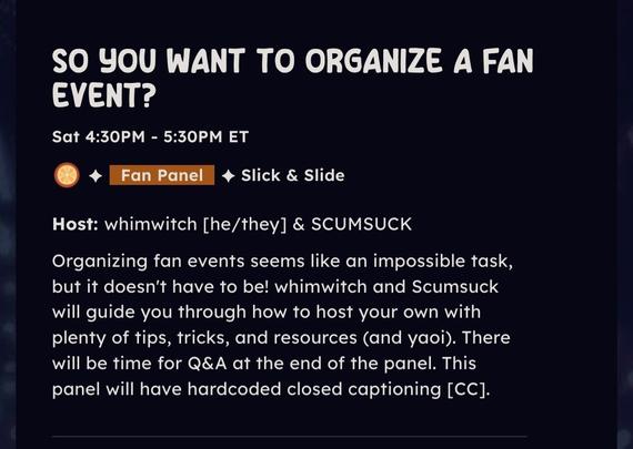 So you want to organize a fan event?

Sat 4:30-5:30 ET

Organizing fan events seems like an impossible task, but it doesn't have to be! whimwitch and SCUMSUCK will guide you through how to host your own with plenty of tips, tricks, and resources (and yaoi). There will be time for Q&A at the end of the panel. This panel will have hardcoded closed captioning [CC].