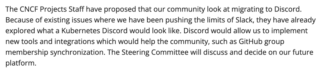 The CNCF Projects Staff have proposed that our community look at migrating to Discord. Because of existing issues where we have been pushing the limits of Slack, they have already explored what a Kubernetes Discord would look like. Discord would allow us to implement new tools and integrations which would help the community, such as GitHub group membership synchronization. The Steering Committee will discuss and decide on our future platform.