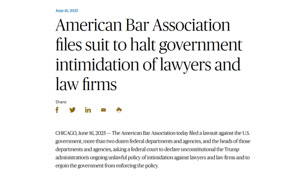 Headline and text from article:

June 16, 2025
American Bar Association files suit to halt government intimidation of lawyers and law firms

CHICAGO, June 16, 2025 — The American Bar Association today filed a lawsuit against the U.S. government, more than two dozen federal departments and agencies, and the heads of those departments and agencies, asking a federal court to declare unconstitutional the Trump administration’s ongoing unlawful policy of intimidation against lawyers and law firms and to enjoin the government from enforcing the policy.