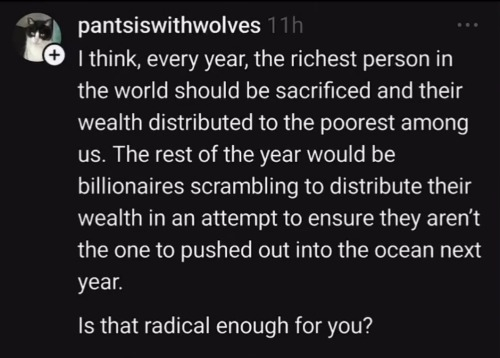 The image shows a social media post with a black background and white text. The text of the post reads: "I think, every year, the richest person in the world should be sacrificed and their wealth distributed to the poorest among us. The rest of the year would be billionaires scrambling to distribute their wealth in an attempt to ensure they aren’t the one to pushed out into the ocean next year. Is that radical enough for you?"