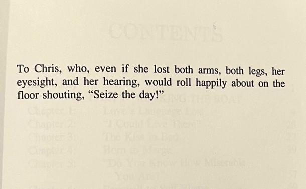 To Chris, who, even if she lost both arms, both legs, her eyesight, and her hearing, would roll happily about on the floor shouting, "Seize the day!"