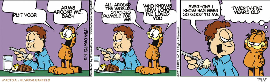 Original Garfield comic from January 12, 2012
Text replaced with lyrics from: Fly

Transcript:
• Put Your
• Arms Around Me, Baby
• All Around The World, Statues Crumble For Me
• Who Knows How Long I've Loved You
• Everyone I Know Has Been So Good To Me
• Twenty-Five Years Old


--------------
Original Text:
• Garfield:  Burp! Burp! Burp! Burp!  Burp! Burp! Burp! Burp!
• Jon:  Are you quite through?!
• Garfield:  The good times can't last forever, pal.

The comic strip is a humorous collage featuring a variety of characters, including an orange cat, a tiger, and a dog. They appear to be engaged in various activities, such as eating, sleeping, and talking on cell phones. The characters are arranged in a three-panel strip, with the cat in the first panel, the tiger in the middle, and the dog in the final panel. The comic strip provides a light-hearted and amusing depiction of everyday life and interactions.