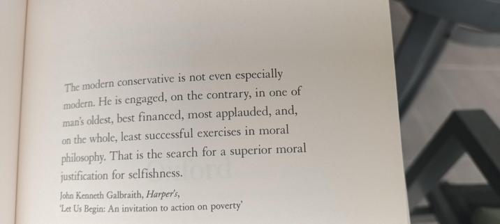 The modern conservative is not even especially modern. He is engaged, on the contrary, in one of man's oldest, best financed, most applauded, and, on the whole, least successful exercises in moral philosophy. That is the search for a superior moral justification for selfishness.
John Kenneth Galbraith, Harper's, "Let Us Begin: An invitation to action on poverty"