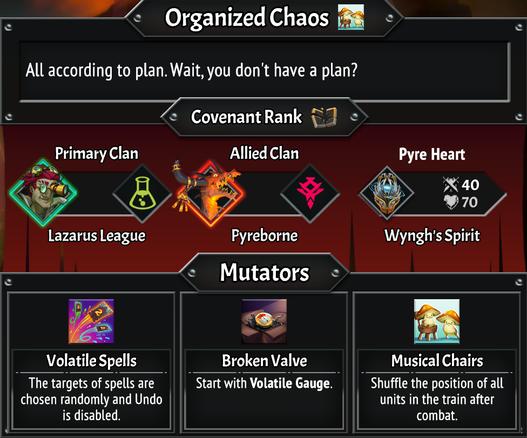 Organized Chaos

All according to plan. Wait, you don't have a plan?
Covenant Rank 0
Primary Clan: Lazarus League
Allied Clan: Pyreborne
Pyre Heart: Wyngh's Spirit

Mutators
Volatile Spells: The targets of spells are chosen randomly and Undo is disabled.
Broken Valve: Start with volatile guage (non champion cards you draw have their cost randomized from 0-3 energy, +2 draw)
Musical Chairs: Shuffle the position of all units in the train after combat.