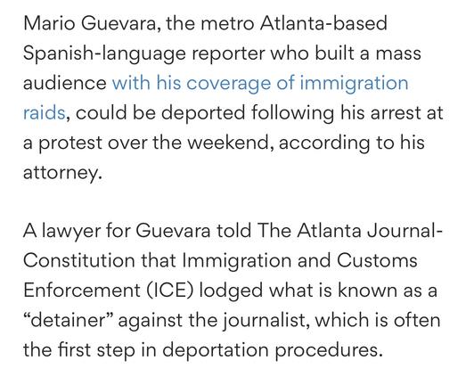 Mario Guevara, the metro Atlanta-based Spanish-language reporter who built a mass audience with his coverage of immigration raids, could be deported following his arrest at a protest over the weekend, according to his attorney.

A lawyer for Guevara told The Atlanta Journal-Constitution that Immigration and Customs Enforcement (ICE) lodged what is known as a “detainer” against the journalist, which is often the first step in deportation procedures.
