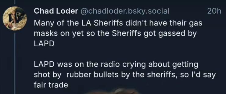 "Many of the LA Sheriffs didn't have their gas masks on yet so the Sheriffs got gassed by LAPD."

"LAPD was on the radio crying about getting shot by rubber bullets by the sheriffs, so I'd say fair trade."