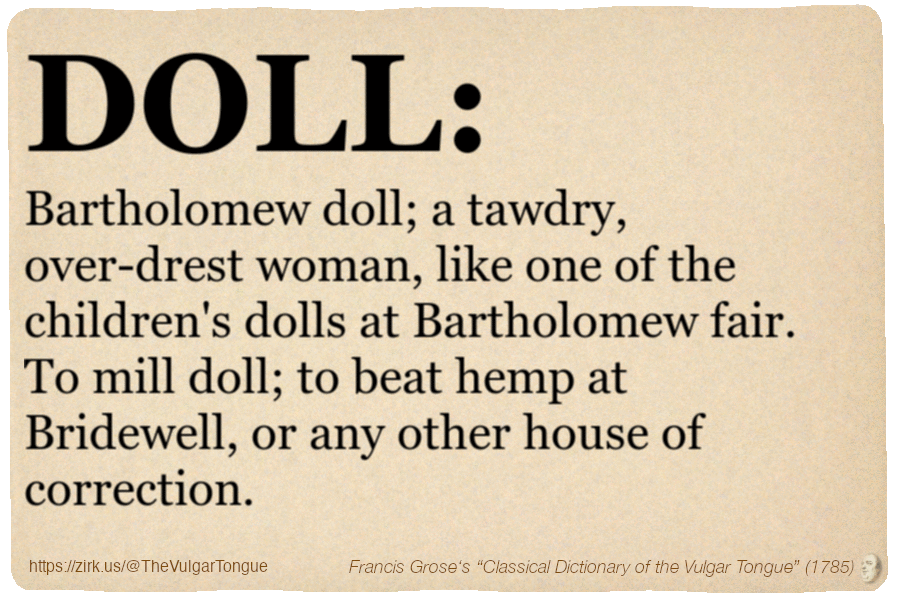 Image imitating a page from an old document, text (as in main toot):

DOLL. Bartholomew doll; a tawdry, over-drest woman, like one of the children's dolls at Bartholomew fair. To mill doll; to beat hemp at Bridewell, or any other house of correction.

A selection from Francis Grose’s “Dictionary Of The Vulgar Tongue” (1785)