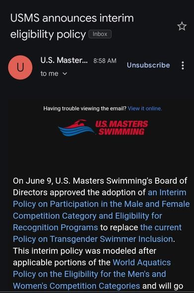 USMS announces interim
eligibility policy nbox


U.S. Master.


8:58 AM


Unsubscribe


to me


Having trouble viewing the email? View it online


US. MASTERS
SWIMMING


On June 9, U.S. Masters Swimming's Board of
Directors approved the adoption of an Interim


Policy on Participation in the Male and Female
Competition Category and Eligibility for
Recognition Programs to replace the current
Policy on Transgender Swimmer Inclusion.


This interim policy was modeled after
applicable portions of the World Aquatics


Policy on the Eligibility for the Men's and


Women's Competition Categories and will go