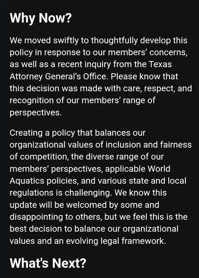 Why Now? 
We moved swiftly to thoughtfully develop this policy in response to our members' concerns, as well as a recent inquiry from the Texas Attorney General's Office. Please know that this decision was made with care, respect, and recognition of our members' range of perspectives. 
Creating a policy that balances our 
organizational values of inclusion and fairness of competition, the diverse range of our members' perspectives, applicable World Aquatics policies, and various state and local regulations is challenging. We know this update will be welcomed by some and disappointing to others, but we feel this is the best decision to balance our organizational values and an evolving legal framework 
What's Next?