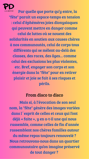 Par quelle que porte qu’y entre, la "fête" parait un espace-temps en tension : celui d’éphémères joies dionysiaques qui peuvent mettre en danger comme celui de luttes où se nouent des solidarités en soutien aux causes chères à nos communautés, celui de corps tous différents qui se mêlent au-delà des classes, des races, des âges… comme celui des exclusions les plus violentes, etc. Bref, engager son corps et son énergie dans la "fête" pour en retirer plaisir et joie se fait à ses risques et périls.

From disco to disco

        Mais si, à l’évocation de son seul nom, la "fête" génère des images variées dans l´esprit de celles et ceux qui l’ont déjà « faite », y en a-t-il une qui nous rassemble, comme celles de fin d’année rassemblent nos chères familles autour du même repas toujours renouvelé ? Nous retrouvons-nous dans un quartier communautaire qu’on imagine préservé de tout danger ?