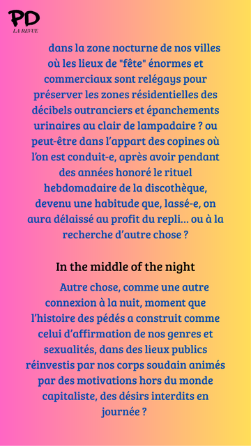 dans la zone nocturne de nos villes où les lieux de "fête" énormes et commerciaux sont relégays pour préserver les zones résidentielles des décibels outranciers et épanchements urinaires au clair de lampadaire ? ou peut-être dans l’appart des copines où l’on est conduit-e, après avoir pendant des années honoré le rituel hebdomadaire de la discothèque, devenu une habitude que, lassé-e, on aura délaissé au profit du repli… ou à la recherche d’autre chose ?

In the middle of the night

        Autre chose, comme une autre connexion à la nuit, moment que l’histoire des pédés a construit comme celui d’affirmation de nos genres et sexualités, dans des lieux publics réinvestis par nos corps soudain animés par des motivations hors du monde capitaliste, des désirs interdits en journée ?