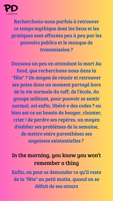 Recherchons-nous parfois à retrouver ce temps mythique dont les lieux et les pratiques sont effacées peu à peu par les pouvoirs publics et le manque de transmission ?

Dansons un peu en attendant la mort Au fond, que recherchons-nous dans la "fête" ? Un moyen de réunir et retrouver ses potes dans un moment partagé hors de la vie normale du taff, de l’école, du groupe militant, pour pouvoir se sentir normal, soi enfin, libéré-e des codes ? ou bien est-ce un besoin de bouger, chanter, crier ! de perdre ses repères, un moyen d’oublier ses problèmes de la semaine, de mettre entre parenthèses ses angoisses existentielles ? 

In the morning, you know you won’t remember a thing

Enfin, on peut se demander ce qu’il reste de la "fête" au petit matin, quand on se défait de ses atours