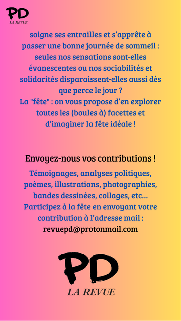 soigne ses entrailles et s’apprête à passer une bonne journée de sommeil : seules nos sensations sont-elles évanescentes ou nos sociabilités et solidarités disparaissent-elles aussi dès que perce le jour ?
La "fête" : on vous propose d’en explorer toutes les (boules à) facettes et d’imaginer la fête idéale !


Envoyez-nous vos contributions !

Témoignages, analyses politiques, poèmes, illustrations, photographies, bandes dessinées, collages, etc…
Participez à la fête en envoyant votre contribution à l’adresse mail :
revuepd@protonmail.com
