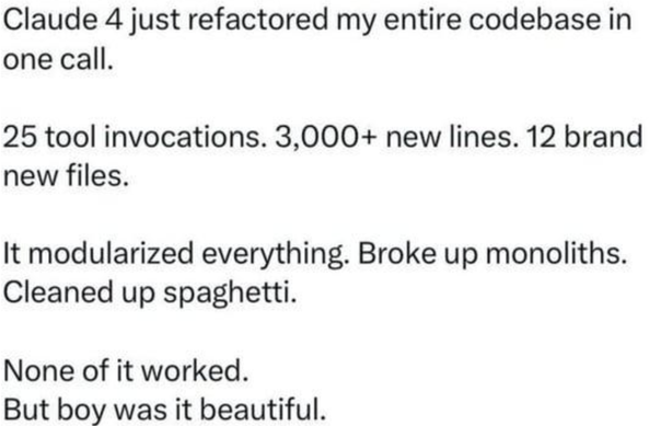 Claude 4 just refactored my entire codebase in one call.

25 tool invocations. 3,000+ new lines. 12 brand new files.

It modularized everything. Broke up monoliths. Cleaned up spaghetti.

None of it worked.

But boy was it beautiful.
