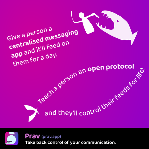 A two-part slogan on a pink-purple background.

The first part shows a sharp-toothed fish snapping at a person and says: Give a person a centralised messaging app and it'll feed on them for a day.

The second part has the text wrapped around in the shape of a fish, and says: Teach a person an open protocol and they'll control their feeds for life!

At the bottom is a black band with the name Prav (prav.app) and saying: Take back control of your communication.