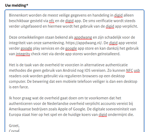 Binnenkort worden de meest veilige gegevens en handeling in digid alleen beschikbaar gesteld via nfc en de digid app. De sms verificatie wordt steeds verder uitgefaseerd en hiermee wordt het gebruik van de digid app verplicht.

Deze ontwikkelingen staan bekend als appdwang en zijn schadelijk voor de integriteit van onze samenleving. https://appdwang.nl/. De digid app vereist verder google play services en de google app store en kan dankzij het gebruik van integrity check niet via derde app stores worden geïnstalleerd.

Het is de taak van de overheid te voorzien in alternatieve authenticatie methodes die geen gebruik van Android nog IOS vereisen. Zo kunnen NFC usb readers ook worden gebruikt via regulieren browsers op een desktop computer. De bewering dat een mobiele telefoon veiliger is dan een desktop is een farce.

Ik hoor graag wat de overheid gaat doen om te voorkomen dat het authenticeren voor de Nederlandse overheid verplicht accounts vereist bij Amerikaanse bedrijven zoals Apple of Google. De digitale soevereiniteit van Europa staat hier op het spel en de huidige koers van digid ondermijnt die.

Groet,
Corne
