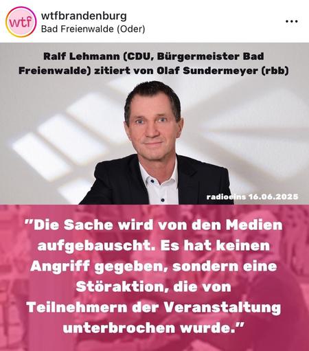 Ein Sharepic von wtfBrandenburg mit dem Gesicht des CDU Bürgermeisters und folgendem Text:

Ralf Lehmann (CDU, Bürgermeister Bad
Freienwalde) zitiert von Olaf Sundermeyer (rbb)

radioeins 16.06.2025
"Die Sache wird von den Medien aufgebauscht. Es hat keinen Angriff gegeben, sondern eine Störaktion, die von Teilnehmern der Veranstaltung unterbrochen wurde."
