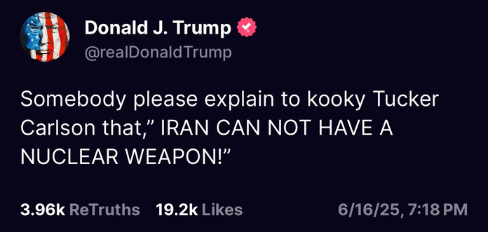 Donald J. Trump @&

29 @realDonaldTrump Somebody please explain to kooky Tucker Carlson that,” IRAN CAN NOT HAVE A NUCLEAR WEAPON!” 3.96k ReTruths 19.2k Likes 6/16/25,7:18 PM