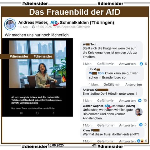 Andreas Mäder, AfD Schmalkalden in Thüringen teilt öffentlich am 16.05.2025 ein Bild von Annalena Baerbock in New York mit Deutschland-Fahne auf dem Tisch und "Ab jetzt sorgt sie in New York für Lachanfälle: Totalausfall Baerbock präsentiert sich erstmals der UN-Vollversammlung. Nur neun Tage nachdem ihre unsägliche... (weiter steht nichts)."

Wir zeigen auf Slide 4 u.a. den Kommentar 
"Stellt sich die Frage vor wem die auf die Knie gegangen ist um den Job zu erhalten." mit der Antwort "knien kann sie gut war schon in Brandenburg so.". 
Weiter zeigen wir noch u.a. die Kommentar "Eine läufige Dorf Hündin unterwegs!", "Wer hat diese Tussi dorthin entsandt?!" und von Walter Wagner AfD Dortmund "Unfassbar, wir haben wirklich gute Diplomaten und dann kommt Annalenchen."