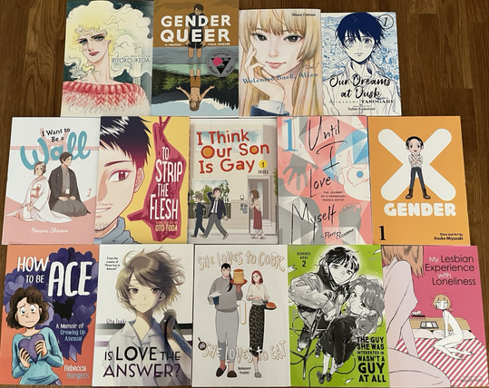 Claudine by Riyoko Ikeda Gender Queer by Maia Kobabe Welcome Back, Alice by Shuzo Oshimi Our Dreams at Dusk by Yuhki Kamatani I Want to Be a Wall by Honami Shirono To Strip the Flesh by Oto Toda I Think Our Son Is Gay by Okura Until I Love Myself by Poppy Pesuyama X Gender by Asuka Miyazaki How to be Ace by Rebecca Burgess Is Love the Answer? by Uta Isaki She Loves to Cook, and She Loves to Eat by Sakaomi Yuzaki The Guy She Was Interested In Wasn’t a Guy at All by Sumiko Arai My Lesbian Experience With Loneliness by Nagata Kabi