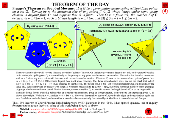 Comprehensive presentation of the "Theorem of the Day", starting with a statement of this theorem.

Praeger’s Theorem on Bounded Movement : Let G be a permutation group acting without fixed points on a set Ω. Denote by m the maximum size of any subset Γ ⊆ Ω whose image under some group element is disjoint from Γ; and suppose that m is finite. Then Ω is a finite set; the number t of G orbits is at most 2m − 1; each orbit has length at most 3m; and |Ω| ≤ 3m + t − 1 ≤ 5m − 2.